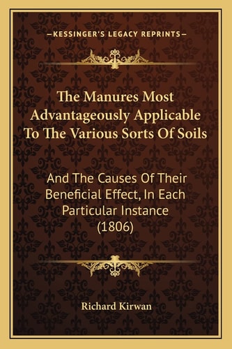 The Manures Most Advantageously Applicable To The Various Sorts Of Soils: And The Causes Of Their Beneficial Effect, In Each Particular Instance (1806)