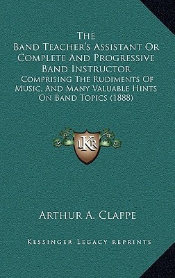 The Band Teacher's Assistant Or Complete And Progressive Band Instructor: Comprising The Rudiments Of Music, And Many Valuable Hints On Band Topics (1888)
