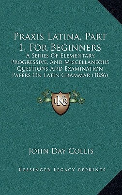Praxis Latina, Part 1, For Beginners: A Series Of Elementary, Progressive, And Miscellaneous Questions And Examination Papers On Latin Grammar (1856)