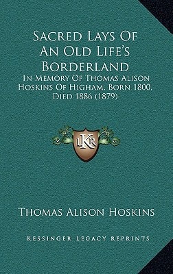 Sacred Lays Of An Old Life's Borderland: In Memory Of Thomas Alison Hoskins Of Higham, Born 1800, Died 1886 (1879)
