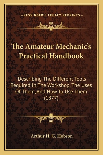 The Amateur Mechanic's Practical Handbook: Describing The Different Tools Required In The Workshop, The Uses Of Them, And How To Use Them (1877)