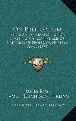 On Protoplasm: Being An Examination Of Dr. James Hutchinson Stirling's Criticism Of Professor Huxley's Views (1874)