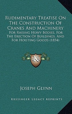 Rudimentary Treatise On The Construction Of Cranes And Machinery: For Raising Heavy Bodies, For The Erection Of Buildings, And For Hoisting Goods (1854)