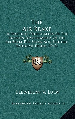 The Air Brake: A Practical Presentation Of The Modern Developments Of The Air Brake For Steam And Electric Railroad Trains (1913)