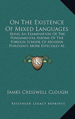 On The Existence Of Mixed Languages: Being An Examination Of The Fundamental Axioms Of The Foreign School Of Modern Philology, More Especially As Applied To The English (1876)