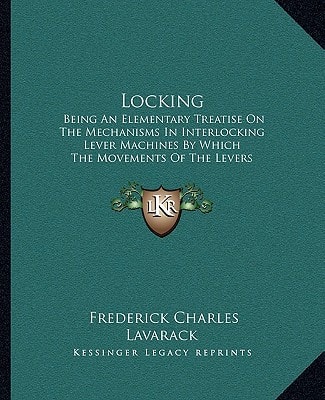 Locking: Being An Elementary Treatise On The Mechanisms In Interlocking Lever Machines By Which The Movements Of The Levers Are Restricted To Certain Predetermined Ways (1907)