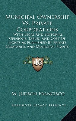Municipal Ownership Vs. Private Corporations: With Legal And Editorial Opinions, Tables, And Cost Of Lights As Furnished By Private Companies And Municipal Plants (1898)