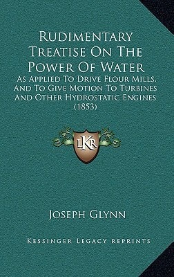 Rudimentary Treatise On The Power Of Water: As Applied To Drive Flour Mills, And To Give Motion To Turbines And Other Hydrostatic Engines (1853)