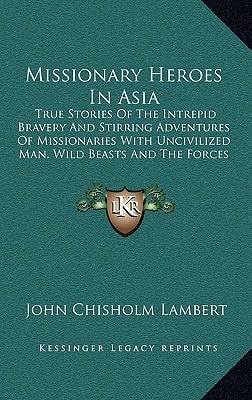 Missionary Heroes In Asia: True Stories Of The Intrepid Bravery And Stirring Adventures Of Missionaries With Uncivilized Man, Wild Beasts And The Forces Of Nature (1908)