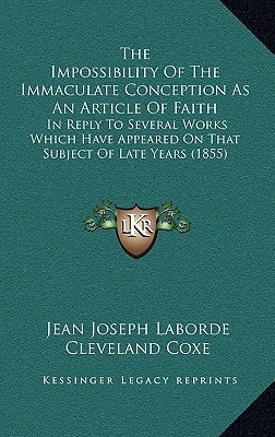 The Impossibility Of The Immaculate Conception As An Article Of Faith: In Reply To Several Works Which Have Appeared On That Subject Of Late Years (1855)