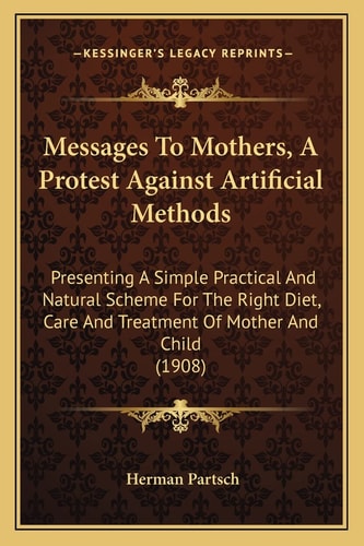 Messages To Mothers, A Protest Against Artificial Methods: Presenting A Simple Practical And Natural Scheme For The Right Diet, Care And Treatment Of Mother And Child (1908)