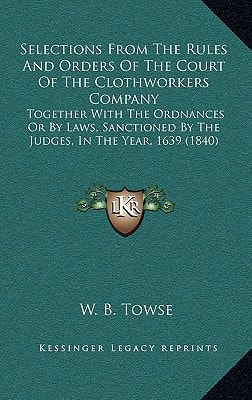 Selections From The Rules And Orders Of The Court Of The Clothworkers Company: Together With The Ordnances Or By Laws, Sanctioned By The Judges, In The Year, 1639 (1840)