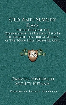 Old Anti-Slavery Days: Proceedings Of The Commemorative Meeting, Held By The Danvers Historical Society, At The Town Hall, Danvers, April 26, 1983 (1893)