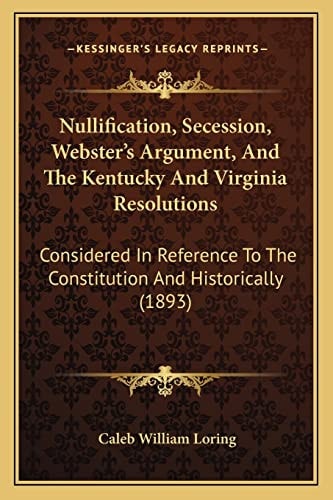 Nullification, Secession, Webster's Argument, And The Kentucky And Virginia Resolutions: Considered In Reference To The Constitution And Historically (1893)