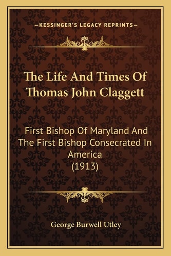 The Life And Times Of Thomas John Claggett: First Bishop Of Maryland And The First Bishop Consecrated In America (1913)
