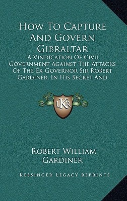 How To Capture And Govern Gibraltar: A Vindication Of Civil Government Against The Attacks Of The Ex-Governor Sir Robert Gardiner, In His Secret And Unlicensed Report (1856)