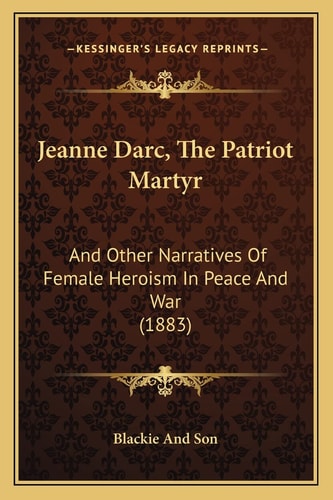 Jeanne Darc, The Patriot Martyr: And Other Narratives Of Female Heroism In Peace And War (1883)