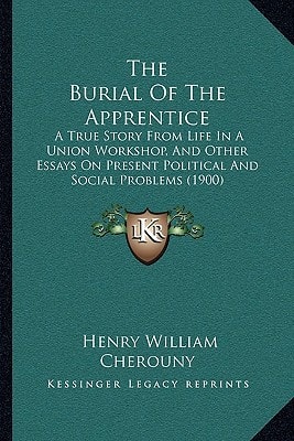 The Burial Of The Apprentice: A True Story From Life In A Union Workshop, And Other Essays On Present Political And Social Problems (1900)