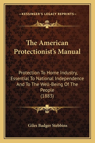 The American Protectionist's Manual: Protection To Home Industry, Essential To National Independence And To The Well-Being Of The People (1883)