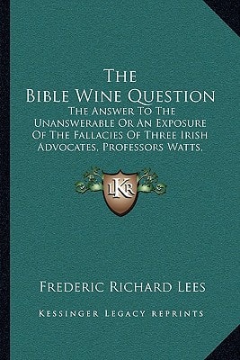 The Bible Wine Question: The Answer To The Unanswerable Or An Exposure Of The Fallacies Of Three Irish Advocates, Professors Watts, Wallace, And Murphy (1876)