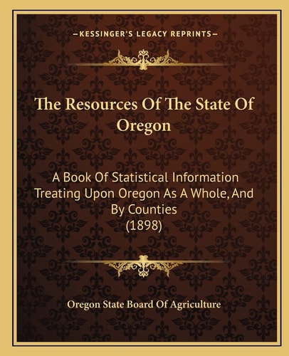 The Resources Of The State Of Oregon: A Book Of Statistical Information Treating Upon Oregon As A Whole, And By Counties (1898)