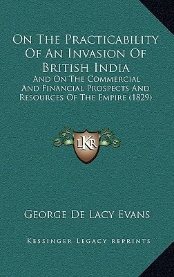 On The Practicability Of An Invasion Of British India: And On The Commercial And Financial Prospects And Resources Of The Empire (1829)