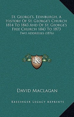 St. George's, Edinburgh, A History Of St. George's Church 1814 To 1843 And Of St. George's Free Church 1843 To 1873: Two Addresses (1876)