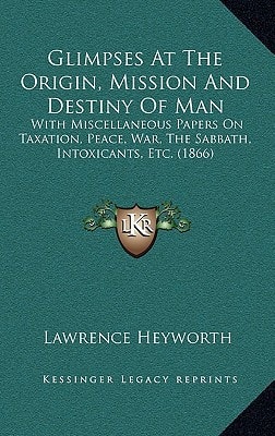 Glimpses At The Origin, Mission And Destiny Of Man: With Miscellaneous Papers On Taxation, Peace, War, The Sabbath, Intoxicants, Etc. (1866)