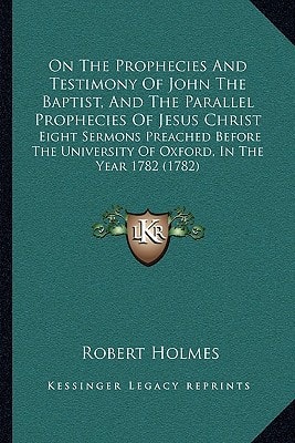 On The Prophecies And Testimony Of John The Baptist, And The Parallel Prophecies Of Jesus Christ: Eight Sermons Preached Before The University Of Oxford, In The Year 1782 (1782)