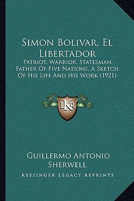 Simon Bolivar, El Libertador: Patriot, Warrior, Statesman, Father Of Five Nations, A Sketch Of His Life And His Work (1921)