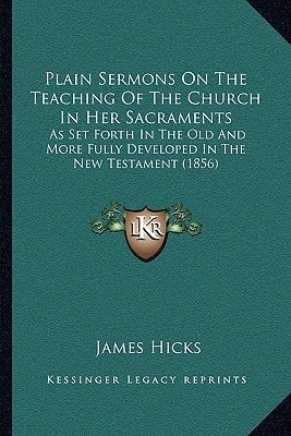 Plain Sermons On The Teaching Of The Church In Her Sacraments: As Set Forth In The Old And More Fully Developed In The New Testament (1856)