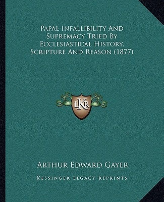 Papal Infallibility And Supremacy Tried By Ecclesiastical History, Scripture And Reason (1877)