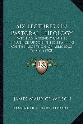 Six Lectures On Pastoral Theology: With An Appendix On The Influence Of Scientific Training On The Reception Of Religious Truth (1903)