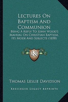 Lectures On Baptism And Communion: Being A Reply To John Wood's Manual On Christian Baptism, Its Mode And Subjects (1858)