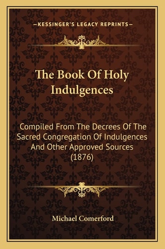 The Book Of Holy Indulgences: Compiled From The Decrees Of The Sacred Congregation Of Indulgences And Other Approved Sources (1876)