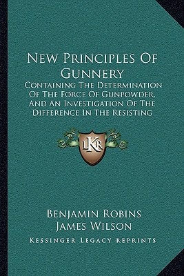 New Principles Of Gunnery: Containing The Determination Of The Force Of Gunpowder, And An Investigation Of The Difference In The Resisting Power Of The Air To Swift And Slow Motions (1805)