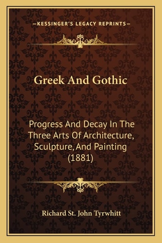 Greek And Gothic: Progress And Decay In The Three Arts Of Architecture, Sculpture, And Painting (1881)