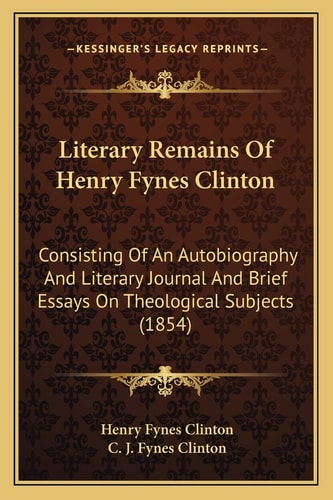 Literary Remains Of Henry Fynes Clinton: Consisting Of An Autobiography And Literary Journal And Brief Essays On Theological Subjects (1854)