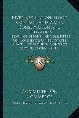 River Regulation, Flood Control, And Water Conservation And Utilization: Hearings Before The Committee On Commerce, United States Senate, Sixty-Fourth Congress, Second Session (1917)