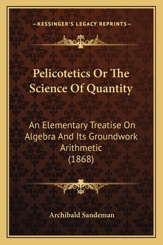 Pelicotetics Or The Science Of Quantity: An Elementary Treatise On Algebra And Its Groundwork Arithmetic (1868)
