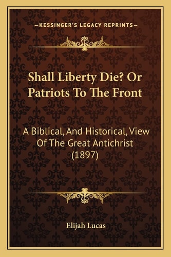 Shall Liberty Die? Or Patriots To The Front: A Biblical, And Historical, View Of The Great Antichrist (1897)