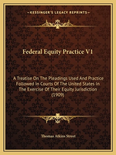 Federal Equity Practice V1: A Treatise On The Pleadings Used And Practice Followed In Courts Of The United States In The Exercise Of Their Equity Jurisdiction (1909)