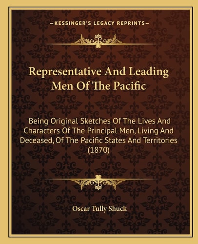 Representative And Leading Men Of The Pacific: Being Original Sketches Of The Lives And Characters Of The Principal Men, Living And Deceased, Of The Pacific States And Territories (1870)