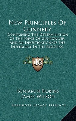 New Principles Of Gunnery: Containing The Determination Of The Force Of Gunpowder, And An Investigation Of The Difference In The Resisting Power Of The Air To Swift And Slow Motions (1805)