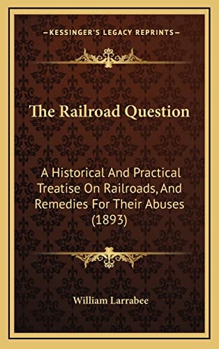 The Railroad Question: A Historical And Practical Treatise On Railroads, And Remedies For Their Abuses (1893)