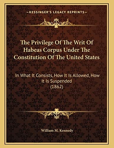 The Privilege Of The Writ Of Habeas Corpus Under The Constitution Of The United States: In What It Consists, How It Is Allowed, How It Is Suspended (1862)