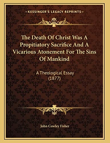 The Death Of Christ Was A Propitiatory Sacrifice And A Vicarious Atonement For The Sins Of Mankind: A Theological Essay (1877)