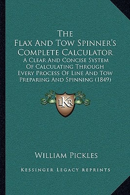 The Flax And Tow Spinner's Complete Calculator: A Clear And Concise System Of Calculating Through Every Process Of Line And Tow Preparing And Spinning (1849)