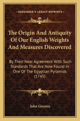 The Origin And Antiquity Of Our English Weights And Measures Discovered: By Their Near Agreement With Such Standards That Are Now Found In One Of The Egyptian Pyramids (1745)