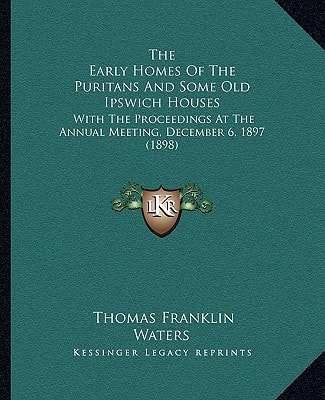 The Early Homes Of The Puritans And Some Old Ipswich Houses: With The Proceedings At The Annual Meeting, December 6, 1897 (1898)